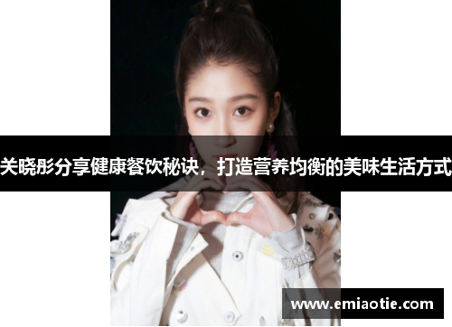 关晓彤分享健康餐饮秘诀，打造营养均衡的美味生活方式