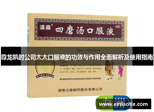 尊龙凯时公司太太口服液的功效与作用全面解析及使用指南