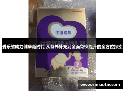爱乐维助力健康新时代 从营养补充到全面免疫提升的全方位探索